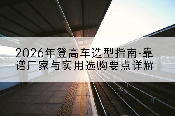 华池登高车厂家推荐-2026年登高车选型指南-靠谱厂家与实用选购要点详解
