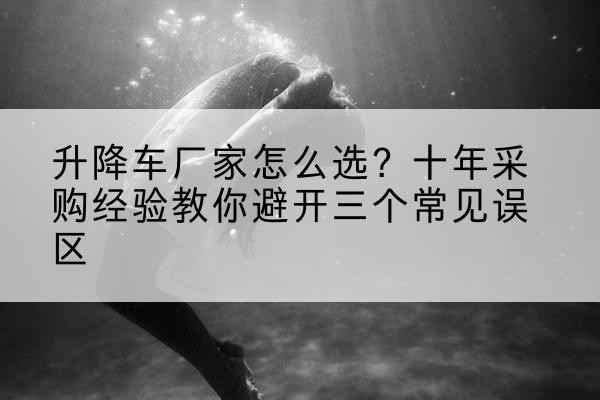 华池升降车厂家-怎么选？十年采购经验教你避开三个常见误区