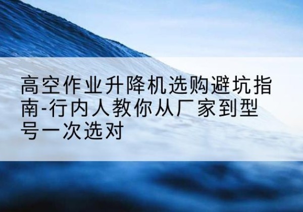 华池升降平台厂家-高空作业升降机选购避坑指南-行内人教你从厂家到型号一次选对