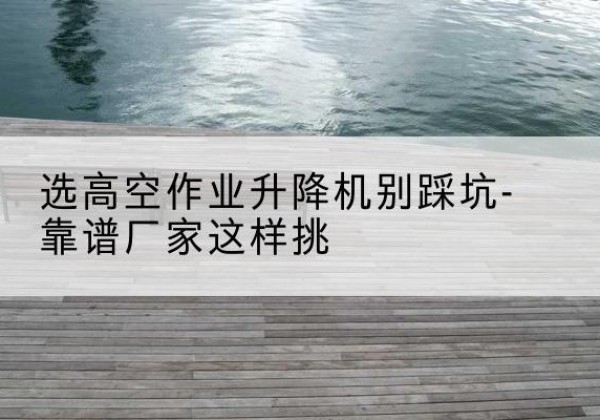 华池剪叉式升降机厂家-选高空作业升降机别踩坑-靠谱厂家这样挑