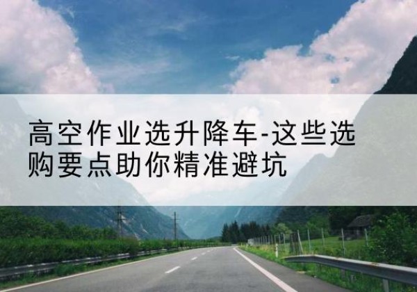 华池升降车厂家-高空作业选升降车-这些选购要点助你*避坑