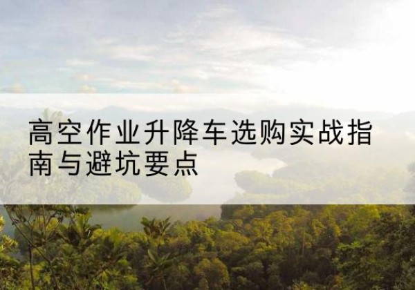 华池升降车怎么选-高空作业升降车选购实战指南与避坑要点
