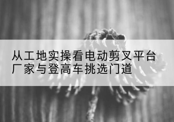 华池电动剪叉升降平台厂家-从工地实操看电动剪叉平台厂家与登高车挑选门道