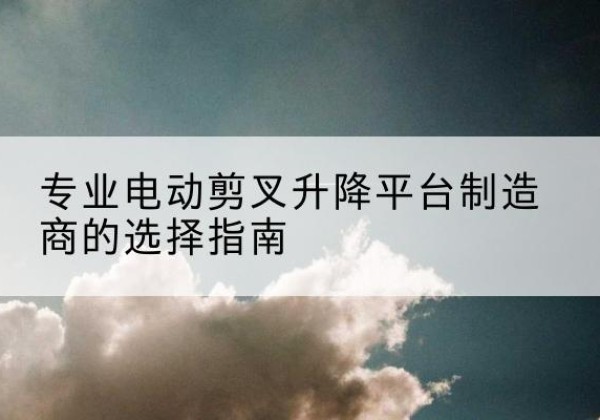 华池电动剪叉升降平台厂家-专业电动剪叉升降平台制造商的选择指南