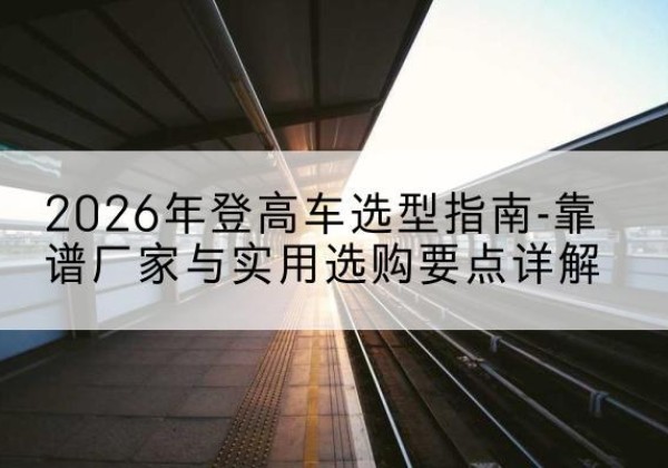 华池登高车厂家推荐-2026年登高车选型指南-靠谱厂家与实用选购要点详解
